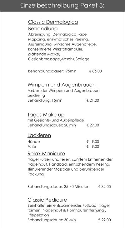 Wimpern und AugenbrauenF�rben der Wimpern und AugenbrauenbeidseitigBehandlung: 15min			� 21,00  Tages Make up mit Gesichts- und AugenpflegeBehandlungsdauer: 20 min	� 29,00Lackieren                          H�nde 				�   9,00F��e					�   9,00  Relax ManicureN�gel k�rzen und feilen, sanftem Entfernen der Nagelhaut, Handbad, erfrischendem Peeling, stimulierender Massage und beruhigender Packung. Behandlungsdauer: 35-40 Minuten 	� 32,00 Classic Pedicure Beinhaltet ein entspannendes Fu�bad, N�gel formen, Nagelhaut & Hornhautentfernung , Pflegelotion   Behandlungsdauer: 30 Min         		� 29,00 Einzelbeschreibung Paket 3: Classic Dermalogica BehandlungAbreinigung, Dermalogica Face Mapping, enzymatisches Peeling, Ausreinigung, wirksame Augenpflege, konzentrierte Wirkstoffampulle, gl�ttende Maske,Gesichtsmassage,Abschlu�pflege Behandlungsdauer:  75min 	  � 86,00
