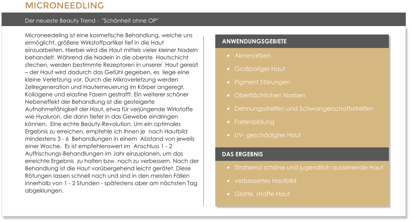 MICRONEEDLING  Der neueste Beauty Trend -  "Sch�nheit ohne OP" Microneedeling ist eine kosmetische Behandlung, welche uns  erm�glicht, gr��ere Wirkstoffpartikel tief in die Haut  einzuarbeiten. Hierbei wird die Haut mittels vieler kleiner Nadeln behandelt. W�hrend die Nadeln in die oberste  Hautschicht stechen, werden bestimmte Rezeptoren in unserer  Haut gereizt � der Haut wird dadurch das Gef�hl gegeben, es  liege eine kleine Verletzung vor. Durch die Mikroverletzung werden Zellregeneration und Hauterneuerung im K�rper angeregt,  Kollagene und elastine Fasern gestrafft. Ein weiterer sch�ner Nebeneffekt der Behandlung ist die gesteigerte Aufnahmef�higkeit der Haut, etwa f�r verj�ngende Wirkstoffe  wie Hyaluron, die dann tiefer in das Gewebe eindringen k�nnen.  Eine echte Beauty-Revolution. Um ein optimales Ergebnis zu erreichen, empfehle ich Ihnen je  nach Hautbild mindestens 3 - 6  Behandlungen in einem  Abstand von jeweils einer Woche.  Es ist empfehlenswert im  Anschluss 1 - 2 Auffrischungs-Behandlungen im Jahr einzuplanen, um das erreichte Ergebnis  zu halten bzw. noch zu verbessern. Nach der Behandlung ist die Haut vor�bergehend leicht ger�tet. Diese R�tungen lassen schnell nach und sind in den meisten F�llen innerhalb von 1 - 2 Stunden - sp�testens aber am n�chsten Tag abgeklungen.   ANWENDUNGSGEBIETE �	Aknenarben �	Gro�poriger Haut �	Pigment St�rungen �	Oberfl�chlichen Narben �	Dehnungsstreifen und Schwangerschaftsstreifen �	Faltenbildung �	UV- gesch�digter Haut  DAS ERGEBNIS �	Strahlend sch�ne und jugendlich aussehende Haut �	verbessertes Hautbild �	Glatte, straffe Haut
