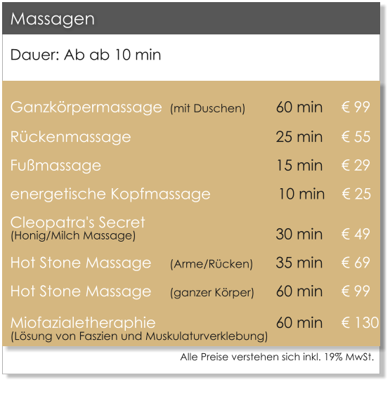 Dauer: Ab ab 10 min  Ganzk�rpermassage	(mit Duschen)		60 min 	   � 99 R�ckenmassage             		   		25 min 	   � 55 Fu�massage							15 min 	   � 29 energetische Kopfmassage                10 min    � 25 Cleopatra's Secret (Honig/Milch Massage)						30 min	   � 49 Hot Stone Massage 	(Arme/R�cken)	35 min 	   � 69 Hot Stone Massage 	(ganzer K�rper)	60 min 	   � 99 Miofazialetheraphie 					60 min	   � 130(L�sung von Faszien und Muskulaturverklebung)          Massagen Alle Preise verstehen sich inkl. 19% MwSt.