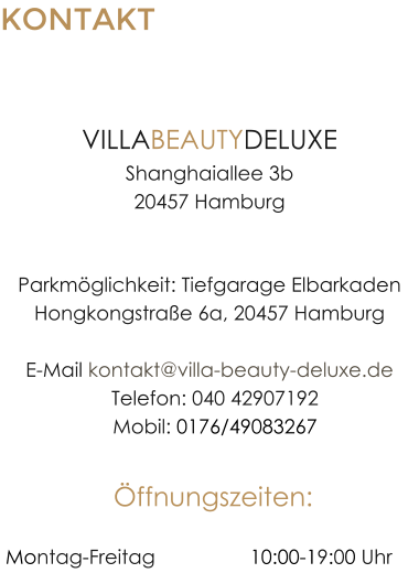 KONTAKT HAMBURG-HAFENCITY VILLABEAUTYDELUXEShanghaiallee 3b20457 Hamburg Parkm�glichkeit: Tiefgarage ElbarkadenHongkongstra�e 6a, 20457 HamburgE-Mail kontakt@villa-beauty-deluxe.de  Telefon: 040 42907192  Mobil: 0176/49083267 �ffnungszeiten:  Montag-Freitag		 	10:00-19:00 Uhr