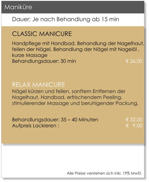 Alle Preise verstehen sich inkl. 19% MwSt.    Dauer: Je nach Behandlung ab 15 min CLASSIC MANICURE Handpflege mit Handbad, Behandlung der Nagelhaut, feilen der N�gel, Behandlung der N�gel mit Nagel�l , kurze Massage					Behandlungsdauer: 30 min					� 26,00  RELAX MANICUREN�gel k�rzen und feilen, sanftem Entfernen der Nagelhaut, Handbad, erfrischendem Peeling, stimulierender Massage und beruhigender Packung.  Behandlungsdauer: 35 � 40 Minuten 			� 32,00Aufpreis Lackieren : 						�   9,00    Manik�re