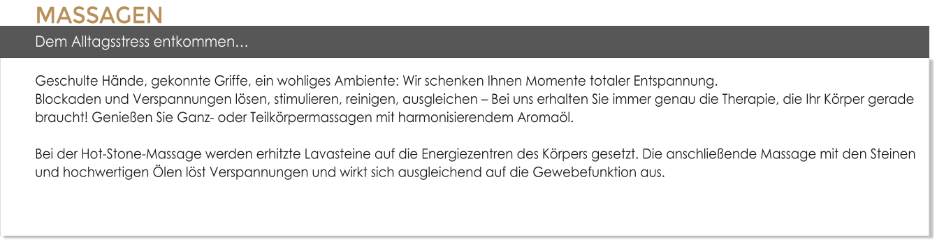 MASSAGENDem Alltagsstress entkommen�Geschulte H�nde, gekonnte Griffe, ein wohliges Ambiente: Wir schenken Ihnen Momente totaler Entspannung. Blockaden und Verspannungen l�sen, stimulieren, reinigen, ausgleichen � Bei uns erhalten Sie immer genau die Therapie, die Ihr K�rper gerade braucht! Genie�en Sie Ganz- oder Teilk�rpermassagen mit harmonisierendem Aroma�l. Bei der Hot-Stone-Massage werden erhitzte Lavasteine auf die Energiezentren des K�rpers gesetzt. Die anschlie�ende Massage mit den Steinen und hochwertigen �len l�st Verspannungen und wirkt sich ausgleichend auf die Gewebefunktion aus.