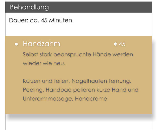 Dauer: ca. 45 Minuten �	Handzahm					� 45 Selbst stark beanspruchte H�nde werden wieder wie neu.   K�rzen und feilen, Nagelhautentfernung, Peeling, Handbad polieren kurze Hand und Unterarmmassage, Handcreme   Behandlung