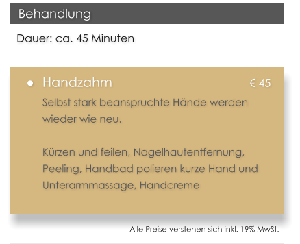 Dauer: ca. 45 Minuten �	Handzahm						� 45 Selbst stark beanspruchte H�nde werden wieder wie neu.   K�rzen und feilen, Nagelhautentfernung, Peeling, Handbad polieren kurze Hand und Unterarmmassage, Handcreme   Behandlung Alle Preise verstehen sich inkl. 19% MwSt.