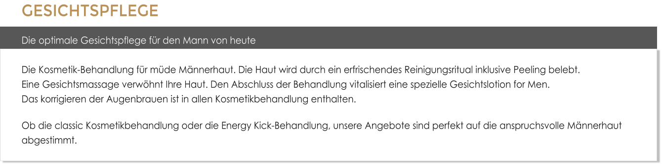 GESICHTSPFLEGE Die optimale Gesichtspflege f�r den Mann von heuteDie Kosmetik-Behandlung f�r m�de M�nnerhaut. Die Haut wird durch ein erfrischendes Reinigungsritual inklusive Peeling belebt. Eine Gesichtsmassage verw�hnt Ihre Haut. Den Abschluss der Behandlung vitalisiert eine spezielle Gesichtslotion for Men.Das korrigieren der Augenbrauen ist in allen Kosmetikbehandlung enthalten. Ob die classic Kosmetikbehandlung oder die Energy Kick-Behandlung, unsere Angebote sind perfekt auf die anspruchsvolle M�nnerhaut abgestimmt.