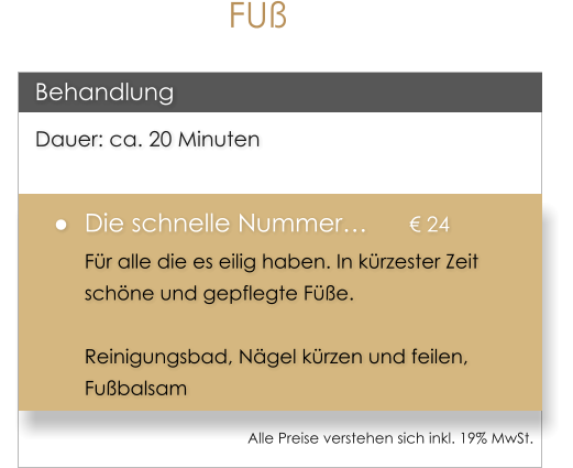 D Dauer: ca. 20 Minuten �	Die schnelle Nummer�		� 24 F�r alle die es eilig haben. In k�rzester Zeit sch�ne und gepflegte F��e.  Reinigungsbad, N�gel k�rzen und feilen, Fu�balsam  Behandlung Alle Preise verstehen sich inkl. 19% MwSt.    FU�