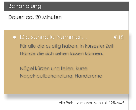 Dauer: ca. 20 Minuten �	Die schnelle Nummer�			� 18 F�r alle die es eilig haben. In k�rzester Zeit H�nde die sich sehen lassen k�nnen.  N�gel k�rzen und feilen, kurze Nagelhautbehandlung, Handcreme  Behandlung Alle Preise verstehen sich inkl. 19% MwSt.