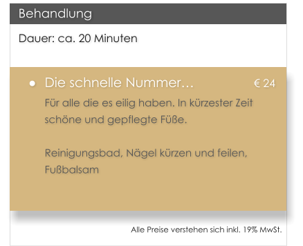 Dauer: ca. 20 Minuten �	Die schnelle Nummer�			� 24 F�r alle die es eilig haben. In k�rzester Zeit sch�ne und gepflegte F��e.  Reinigungsbad, N�gel k�rzen und feilen, Fu�balsam  Behandlung Alle Preise verstehen sich inkl. 19% MwSt.