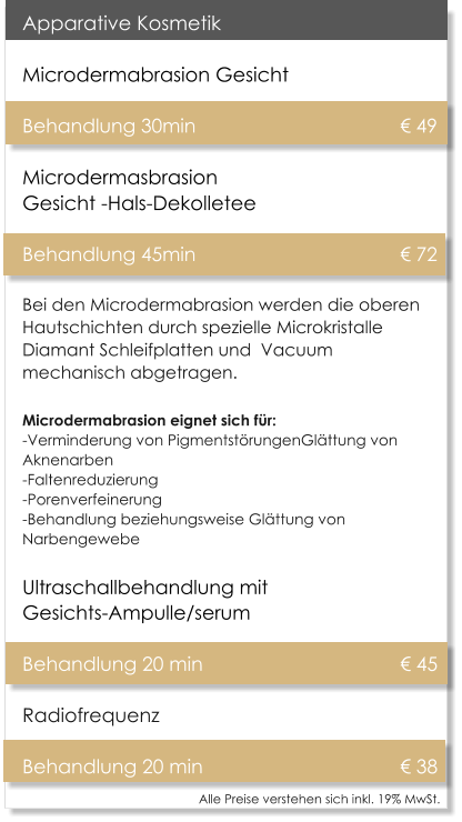 Alle Preise verstehen sich inkl. 19% MwSt.    Apparative Kosmetik Microdermabrasion Gesicht   Behandlung 30min 					� 49Microdermasbrasion Gesicht -Hals-Dekolletee Behandlung 45min 					� 72 Bei den Microdermabrasion werden die oberen Hautschichten durch spezielle Microkristalle Diamant Schleifplatten und  Vacuum mechanisch abgetragen. Microdermabrasion eignet sich f�r:-Verminderung von Pigmentst�rungenGl�ttung von Aknenarben -Faltenreduzierung -Porenverfeinerung -Behandlung beziehungsweise Gl�ttung von Narbengewebe Ultraschallbehandlung mit Gesichts-Ampulle/serum  Behandlung 20 min					� 45 Radiofrequenz  Behandlung 20 min					� 38