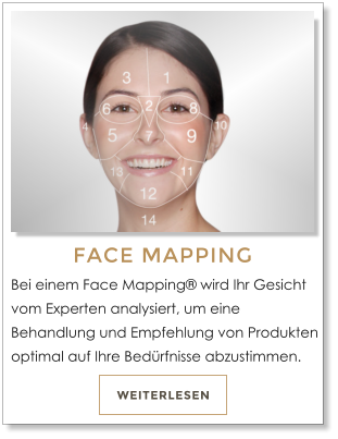 WEITERLESEN FACE MAPPING Bei einem Face Mapping� wird Ihr Gesicht vom Experten analysiert, um eine Behandlung und Empfehlung von Produkten optimal auf Ihre Bed�rfnisse abzustimmen.