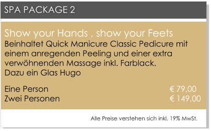 Show your Hands , show your FeetsBeinhaltet Quick Manicure Classic Pedicure mit einem anregenden Peeling und einer extra verw�hnenden Massage inkl. Farblack. Dazu ein Glas Hugo Eine Person 						      � 79,00Zwei Personen 					      � 149,00   SPA PACKAGE 2 Alle Preise verstehen sich inkl. 19% MwSt.