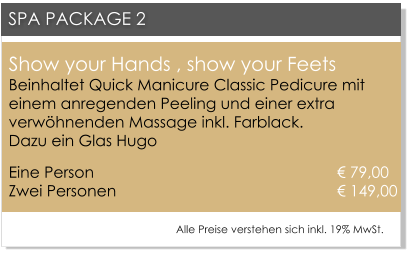 Show your Hands , show your FeetsBeinhaltet Quick Manicure Classic Pedicure mit einem anregenden Peeling und einer extra verw�hnenden Massage inkl. Farblack. Dazu ein Glas Hugo Eine Person 						      � 79,00Zwei Personen 					      	      � 149,00   SPA PACKAGE 2 Alle Preise verstehen sich inkl. 19% MwSt.