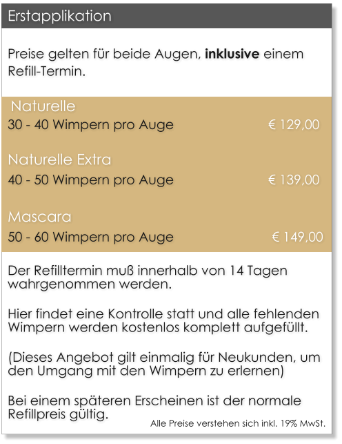 Preise gelten f�r beide Augen, inklusive einem Refill-Termin.  Naturelle		30 - 40 Wimpern pro Auge    			 	� 129,00 Naturelle Extra	40 - 50 Wimpern pro Auge    			 	� 139,00 Mascara		50 - 60 Wimpern pro Auge     			 � 149,00 Der Refilltermin mu� innerhalb von 14 Tagen wahrgenommen werden.  Hier findet eine Kontrolle statt und alle fehlenden Wimpern werden kostenlos komplett aufgef�llt.  (Dieses Angebot gilt einmalig f�r Neukunden, um den Umgang mit den Wimpern zu erlernen)  Bei einem sp�teren Erscheinen ist der normale Refillpreis g�ltig. Erstapplikation Alle Preise verstehen sich inkl. 19% MwSt.
