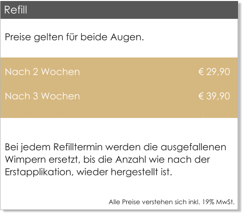 Preise gelten f�r beide Augen.  Nach 2 Wochen                                             � 29,90 Nach 3 Wochen                                             � 39,90 Nach 4 Wochen                                             � 49,00 Bei jedem Refilltermin werden die ausgefallenen Wimpern ersetzt, bis die Anzahl wie nach der Erstapplikation, wieder hergestellt ist.  Alle Preise verstehen sich inkl. 19% MwSt.    Refill