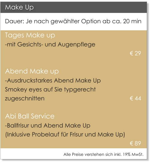 Make Up Dauer: Je nach gew�hlter Option ab ca. 20 min Tages Make up  -mit Gesichts- und Augenpflege     											� 29   Abend Make up -Ausdruckstarkes Abend Make Up  Smokey eyes auf Sie typgerecht  zugeschnitten     							� 44    Abi Ball Service -Ballfrisur und Abend Make Up   (Inklusive Probelauf f�r Frisur und Make Up) � 89 Alle Preise verstehen sich inkl. 19% MwSt.