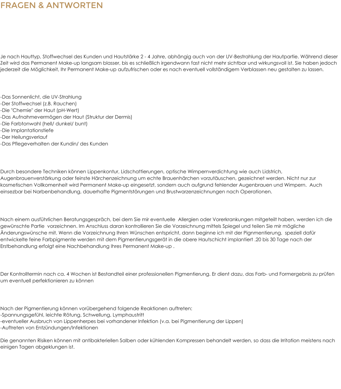 FRAGEN & ANTWORTENZum Permanent Make Up Wie lange h�lt die Pigmentierung? Je nach Hauttyp, Stoffwechsel des Kunden und Hautst�rke 2 - 4 Jahre, abh�ngig auch von der UV-Bestrahlung der Hautpartie. W�hrend dieser Zeit wird das Permanent Make-up langsam blasser, bis es schlie�lich irgendwann fast nicht mehr sichtbar und wirkungsvoll ist. Sie haben jedoch jederzeit die M�glichkeit, Ihr Permanent Make-up aufzufrischen oder es nach eventuell vollst�ndigem Verblassen neu gestalten zu lassen. Welche Faktoren beeinflussen die Haltbarkeit?  -Das Sonnenlicht, die UV-Strahlung-Der Stoffwechsel (z.B. Rauchen)-Die "Chemie" der Haut (pH-Wert)-Das Aufnahmeverm�gen der Haut (Struktur der Dermis)-Die Farbtonwahl (hell/ dunkel/ bunt)-Die Implantationstiefe-Der Heilungsverlauf-Das Pflegeverhalten der Kundin/ des Kunden Was kann mit Permanent Make-up behandelt werden? Durch besondere Techniken k�nnen Lippenkontur, Lidschattierungen, optische Wimpernverdichtung wie auch Lidstrich, Augenbrauenverst�rkung oder feinste H�rchenzeichnung um echte Brauenh�rchen vorzut�uschen, gezeichnet werden. Nicht nur zur kosmetischen Vollkomenheit wird Permanent Make-up eingesetzt, sondern auch aufgrund fehlender Augenbrauen und Wimpern.  Auch einsezbar bei Narbenbehandlung, dauerhafte Pigmentst�rungen und Brustwarzenzeichnungen nach Operationen. Wie l�uft die Permanent Make-up - Behandlung ab? Nach einem ausf�hrlichen Beratungsgespr�ch, bei dem Sie mir eventuelle  Allergien oder Vorerkrankungen mitgeteilt haben, werden ich die gew�nschte Partie  vorzeichnen. Im Anschluss daran kontrollieren Sie die Vorzeichnung mittels Spiegel und teilen Sie mir m�gliche �nderungsw�nsche mit. Wenn die Vorzeichnung Ihren W�nschen entspricht, dann beginne ich mit der Pignmentierung,  speziell daf�r entwickelte feine Farbpigmente werden mit dem Pigmentierungsger�t in die obere Hautschicht implantiert .20 bis 30 Tage nach der Erstbehandlung erfolgt eine Nachbehandlung Ihres Permanent Make-up . Wie gestaltet sich eine professionelle Permanent Make-up Nachsorge? Der Kontrolltermin nach ca. 4 Wochen ist Bestandteil einer professionellen Pigmentierung. Er dient dazu, das Farb- und Formergebnis zu pr�fen um eventuell perfektionieren zu k�nnen Welche Nebenwirkungen sind nach der Behandlung m�glich? Nach der Pigmentierung k�nnen vor�bergehend folgende Reaktionen auftreten:-Spannungsgef�hl, leichte R�tung, Schwellung, Lymphaustritt-eventueller Ausbruch von Lippenherpes bei vorhandener Infektion (v.a. bei Pigmentierung der Lippen)-Auftreten von Entz�ndungen/InfektionenDie genannten Risiken k�nnen mit antibakteriellen Salben oder k�hlenden Kompressen behandelt werden, so dass die Irritation meistens nach einigen Tagen abgeklungen ist.