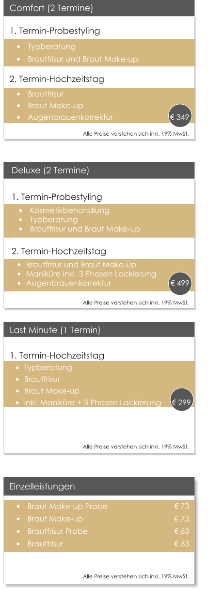 Deluxe (2 Termine)1. Termin-Probestyling �	Kosmetikbehandlung �	Typberatung �	Brautfrisur und Braut Make-up  2. Termin-Hochzeitstag �	Brautfrisur und Braut Make-up �	Manik�re inkl. 3 Phasen Lackierung �	Augenbrauenkorrektur	          	       � 499  Einzelleistungen �	Braut Make-up Probe 				� 73 �	Braut Make-up         				� 73 �	Brautfrisur Probe       				� 63 �	Brautfrisur                					� 63 				  Last Minute (1 Termin) 1. Termin-Hochzeitstag �	Typberatung �	Brautfrisur �	Braut Make-up �	inkl. Manik�re + 3 Phasen Lackierung     � 299  Comfort (2 Termine) 1. Termin-Probestyling �	Typberatung �	Brautfrisur und Braut Make-up 2. Termin-Hochzeitstag �	Brautfrisur �	Braut Make-up �	Augenbrauenkorrektur		               � 349      Alle Preise verstehen sich inkl. 19% MwSt.    Alle Preise verstehen sich inkl. 19% MwSt.    Alle Preise verstehen sich inkl. 19% MwSt.    Alle Preise verstehen sich inkl. 19% MwSt.